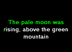 The pale moon was

rising, above the green
mountain