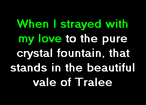 When I strayed with
my love to the pure
crystal fountain, that
stands in the beautiful
vale of Tralee