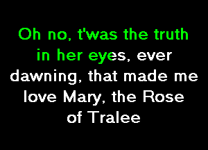 Oh no, t'was the truth
in her eyes, ever
dawning, that made me
love Mary, the Rose
of Tralee