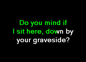 Do you mind if

I sit here, down by
your graveside?