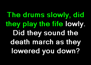 The drums slowly, did
they play the fife lowly.
Did they sound the
death march as they
lowered you down?