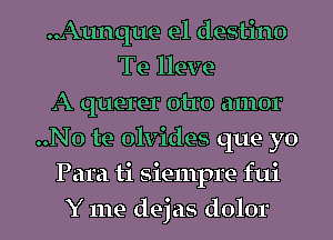 Aunque e1 destino
Te lleve
A querer otro amor
..No te olvides que yo
Para ti siempre fui
Y me dejas dolor