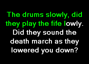 The drums slowly, did
they play the fife lowly.
Did they sound the
death march as they
lowered you down?