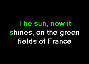 The sun, now it

shines, on the green
fields of France