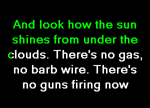 And look how the sun
shines from under the
clouds. There's no gas,
no barb wire. There's
no guns firing now