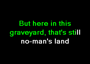 But here in this

graveyard, that's still
no-man's land