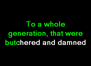 To a whole
generation, that were
butchered and damned