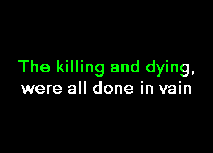 The killing and dying,

were all done in vain