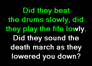 Did they beat
the drums slowly, did
they play the fife lowly.
Did they sound the
death march as they
lowered you down?