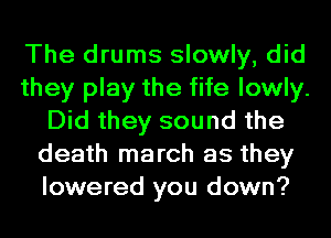 The drums slowly, did
they play the fife lowly.
Did they sound the
death march as they
lowered you down?