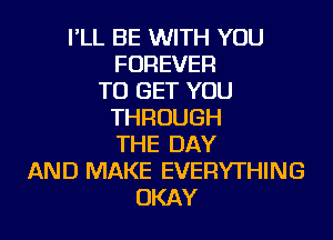 I'LL BE WITH YOU
FOREVER
TO GET YOU
THROUGH
THE DAY
AND MAKE EVERYTHING
OKAY