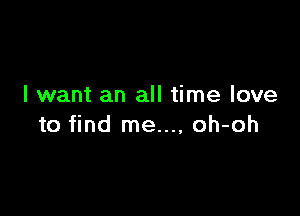 I want an all time love

to find me..., oh-oh