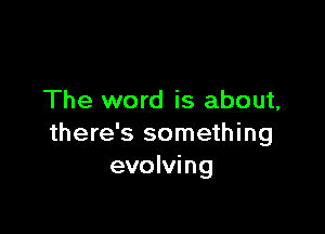 The word is about,

there's something
evolving