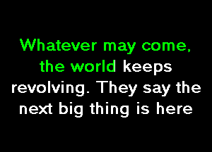 Whatever may come,
the world keeps

revolving. They say the
next big thing is here