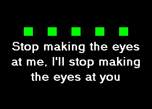 El III E El El
Stop making the eyes

at me, I'll stop making
the eyes at you