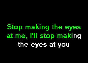 Stop making the eyes

at me, I'll stop making
the eyes at you