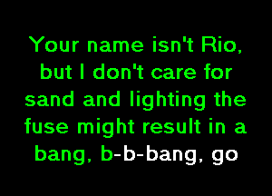 Your name isn't Rio,
but I don't care for
sand and lighting the
fuse might result in a
bang, b-b-bang, go
