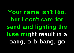 Your name isn't Rio,
but I don't care for
sand and lighting the
fuse might result in a
bang, b-b-bang, go