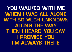 YOU WALKED WITH ME
WHEN I WAS ALL ALONE
WITH SO MUCH UNKNOWN
ALONG THE WAY
THEN I HEARD YOU SAY
I PROMISE YOU
I'M ALWAYS THERE