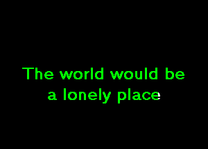 The world would be
a lonely place