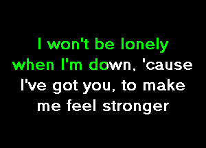 I won't be lonely
when I'm down, 'cause

I've got you, to make
me feel stronger