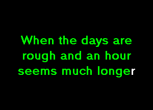 When the days are

rough and an hour
seems much longer