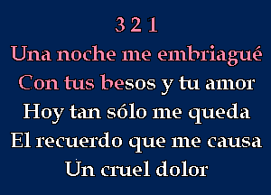 3 2 1
Una noche me embriagtw
C 0n tus besos y tu amor
Hoy tan 5610 me queda
El recuerdo que me causa
Un cruel dolor