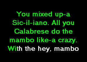 You mixed up-a
Sic-il-iano. All you
Calabrese do the

mambo like-a crazy.
With the hey, mambo