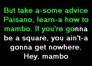 But take a-some advice
Paisano, learn-a how to
mambo. If you're gonna
be a square, you ain't-a
gonna get nowhere.
Hey, mambo