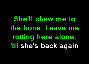 She'll chew me to
the bone. Leave me

rotting here alone,
'til she's back again