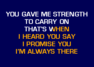 YOU GAVE ME STRENGTH
TO CARRY ON
THAT'S WHEN

I HEARD YOU SAY
I PROMISE YOU
I'M ALWAYS THERE
