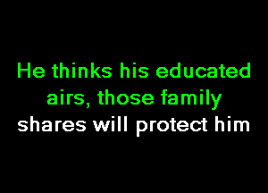 He thinks his educated
airs, those family
shares will protect him