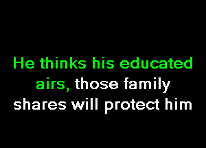 He thinks his educated
airs, those family
shares will protect him