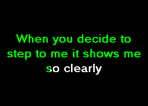 When you decide to

step to me it shows me
so clearly