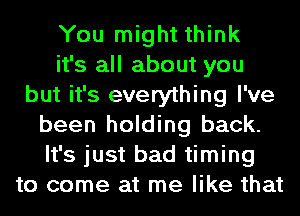 You might think
it's all about you
but it's everything I've
been holding back.
It's just bad timing
to come at me like that