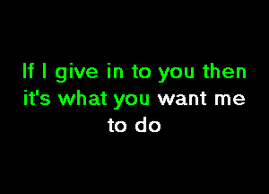 If I give in to you then

it's what you want me
to do