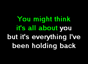 You might think
it's all about you

but it's everything I've
been holding back