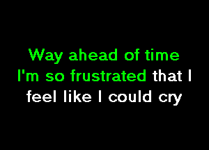 Way ahead of time

I'm so frustrated that I
feel like I could cry