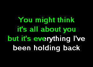 You might think
it's all about you

but it's everything I've
been holding back