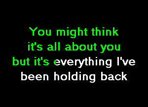 You might think
it's all about you

but it's everything I've
been holding back