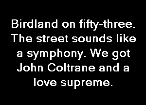 Birdland on fifly-three.
The street sounds like
a symphony. We got
John Coltrane and a
love supreme.