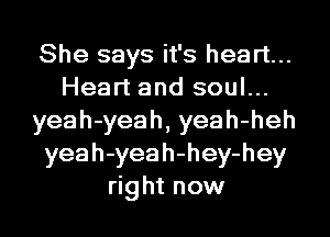 She says it's heart...
Heart and soul...
yeah-yeah, yeah-heh
yeah-yeah-hey-hey
right now