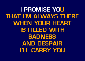 I PROMISE YOU
THAT I'M ALWAYS THERE
WHEN YOUR HEART
IS FILLED WITH
SADNESS
AND DESPAIR
I'LL CARRY YOU