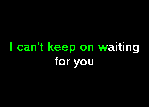 I can't keep on waiting

for you
