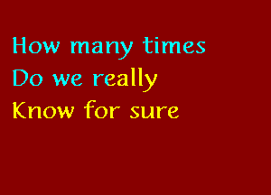 How many times
Do we really

Know for sure