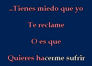 ..Tienes miedo que yo
Te reclame
0 es que-

Quieres hacerme sufrir