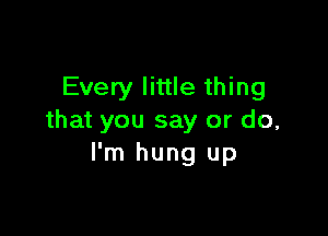 Every little thing

that you say or do,
I'm hung up