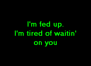 I'm fed up.

I'm tired of waitin'
on you