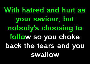 With hatred and hurt as
your saviour, but
nobody's choosing to
follow so you choke
back the tears and you
swallow