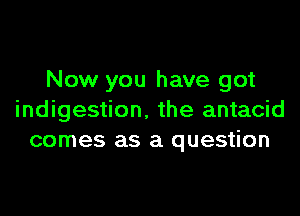 Now you have got

indigestion. the antacid
comes as a question